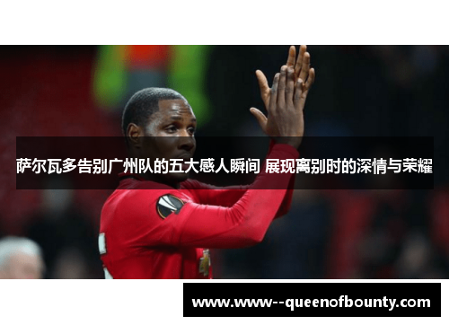 萨尔瓦多告别广州队的五大感人瞬间 展现离别时的深情与荣耀