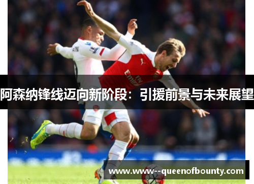 阿森纳锋线迈向新阶段：引援前景与未来展望