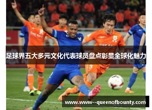 足球界五大多元文化代表球员盘点彰显全球化魅力 足球界五大多元文化代表球员盘点彰显全球化魅力