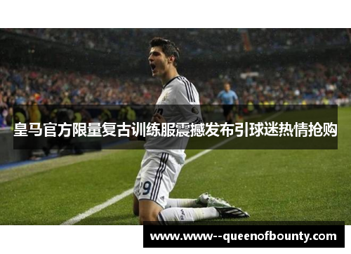 皇马官方限量复古训练服震撼发布引球迷热情抢购