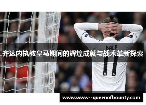 齐达内执教皇马期间的辉煌成就与战术革新探索
