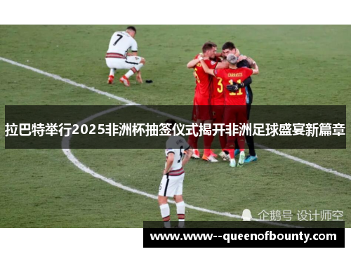 拉巴特举行2025非洲杯抽签仪式揭开非洲足球盛宴新篇章 拉巴特举行2025非洲杯抽签仪式揭开非洲足球盛宴新篇章