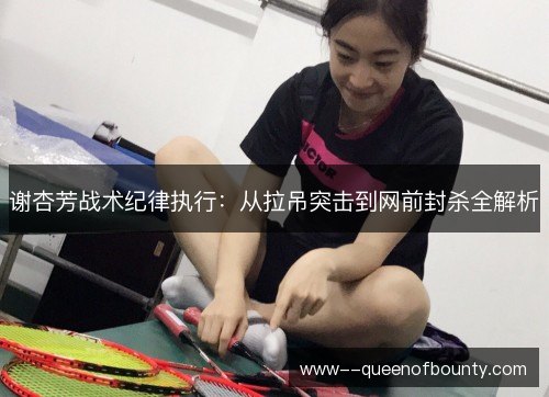 谢杏芳战术纪律执行:从拉吊突击到网前封杀全解析 谢杏芳战术纪律执行:从拉吊突击到网前封杀全解析
